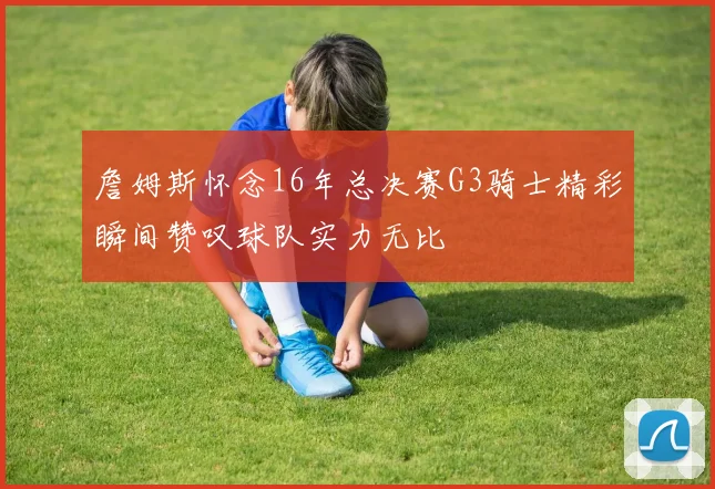詹姆斯怀念16年总决赛G3骑士精彩瞬间赞叹球队实力无比