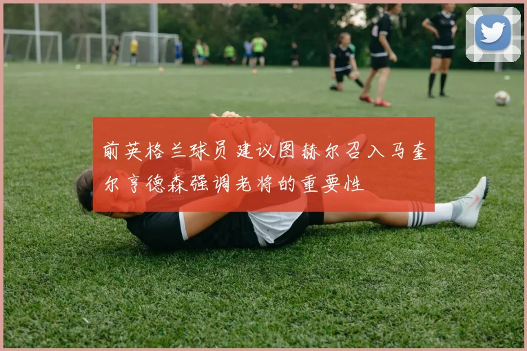 前英格兰球员建议图赫尔召入马奎尔亨德森强调老将的重要性