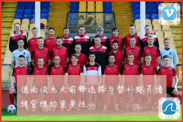 德尚谈九大前锋选择与替补球员情绪管理的重要性