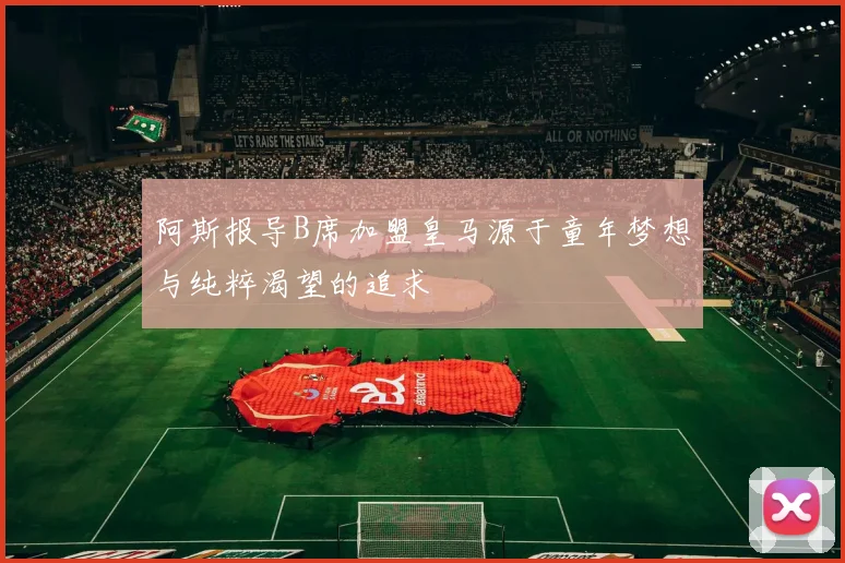 阿斯报导B席加盟皇马源于童年梦想与纯粹渴望的追求