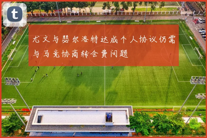 尤文与瑟尔洛特达成个人协议仍需与马竞协商转会费问题