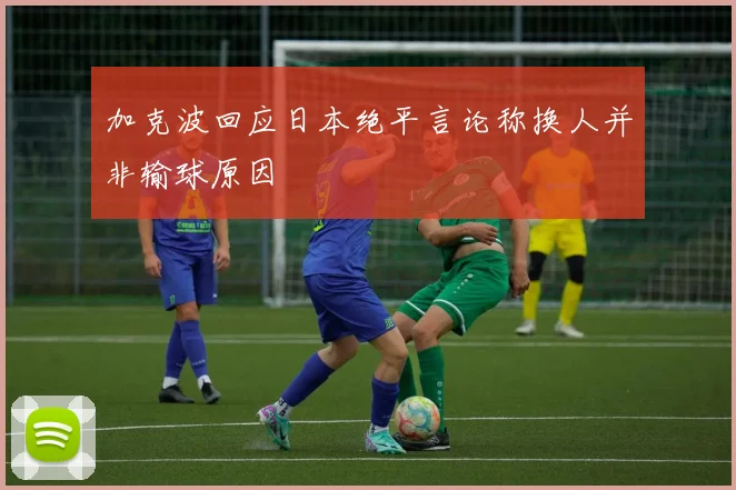 加克波回应日本绝平言论称换人并非输球原因