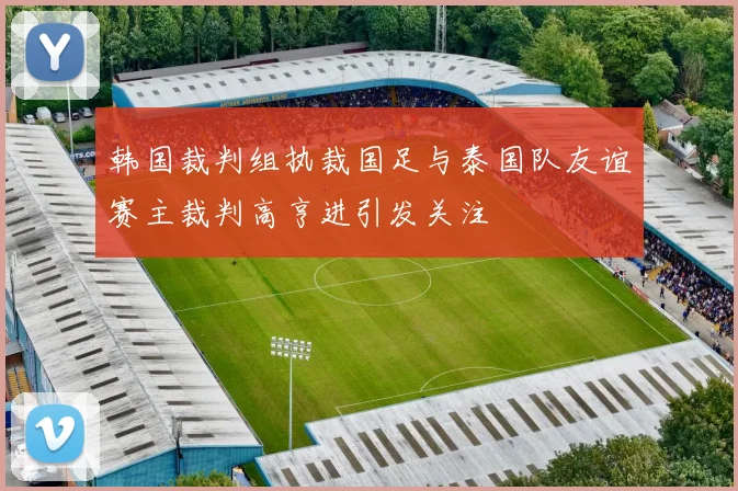 韩国裁判组执裁国足与泰国队友谊赛主裁判高亨进引发关注