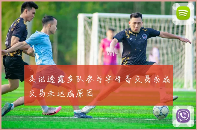 美记透露多队参与字母哥交易或成交易未达成原因