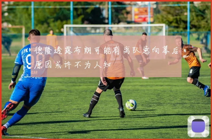 德隆透露布朗可能有离队意向幕后原因或许不为人知