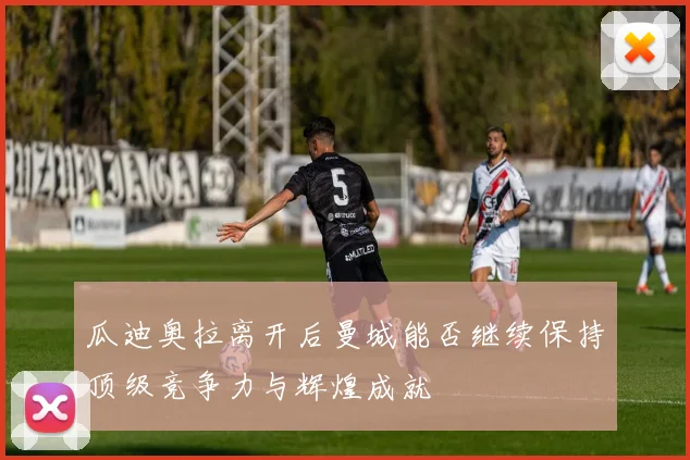 瓜迪奥拉离开后曼城能否继续保持顶级竞争力与辉煌成就