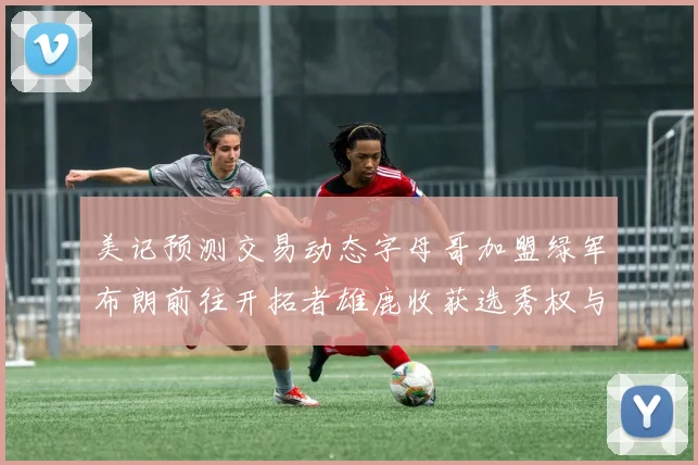 美记预测交易动态字母哥加盟绿军布朗前往开拓者雄鹿收获选秀权与年轻球员