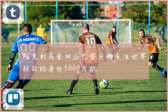 阿克利乌舍回应巴黎兴趣专注世界杯目标身价5000万欧