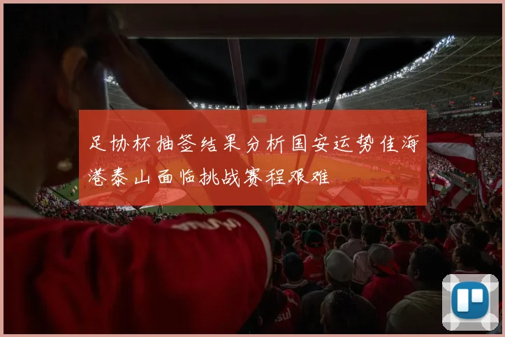 足协杯抽签结果分析国安运势佳海港泰山面临挑战赛程艰难