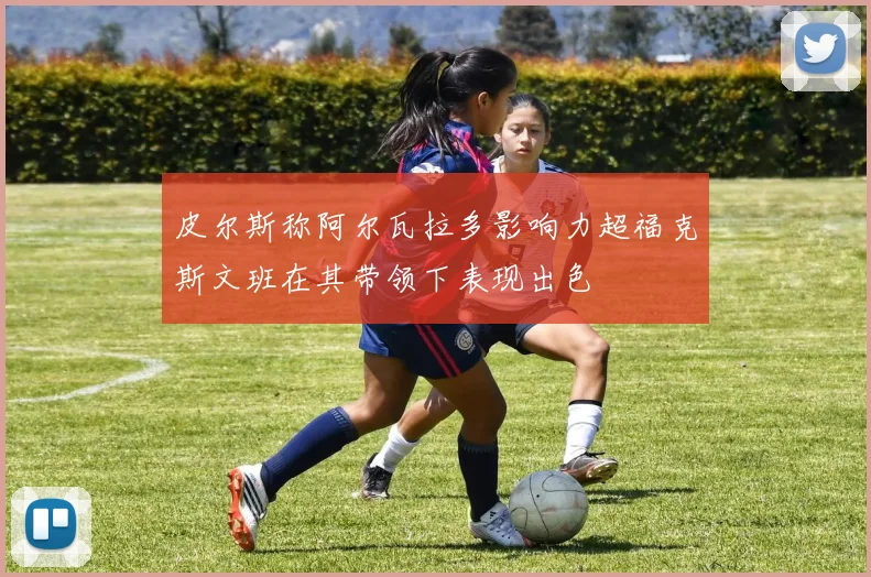 皮尔斯称阿尔瓦拉多影响力超福克斯文班在其带领下表现出色