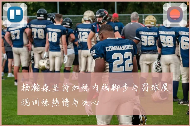 杨瀚森坚持加练内线脚步与罚球展现训练热情与决心
