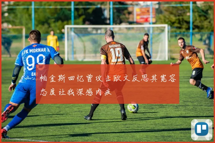 帕金斯回忆曾攻击欧文反思其宽容态度让我深感内疚