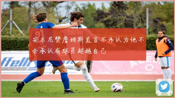 安东尼赞詹姆斯直言不讳认为他不会承认有球员超越自己