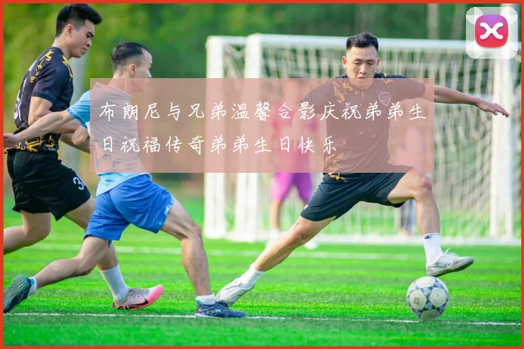 布朗尼与兄弟温馨合影庆祝弟弟生日祝福传奇弟弟生日快乐