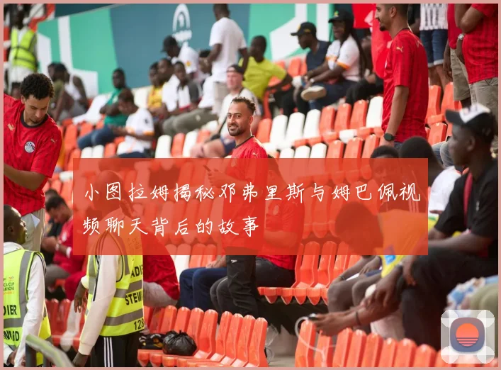 小图拉姆揭秘邓弗里斯与姆巴佩视频聊天背后的故事