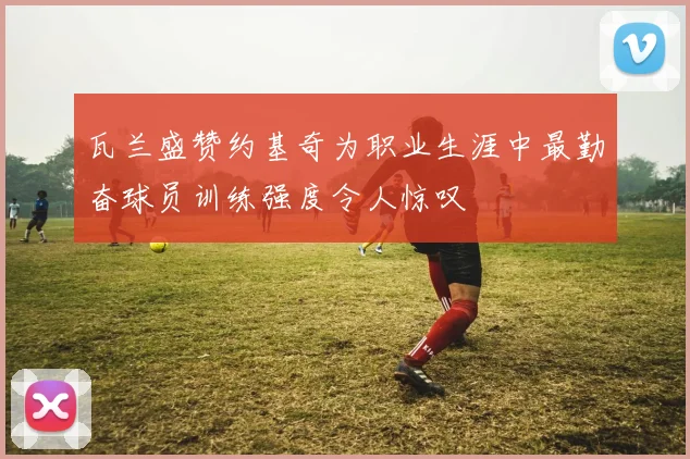 瓦兰盛赞约基奇为职业生涯中最勤奋球员训练强度令人惊叹