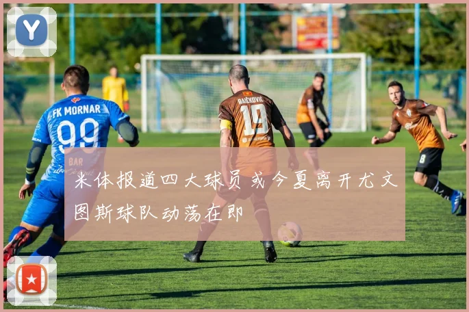 米体报道四大球员或今夏离开尤文图斯球队动荡在即