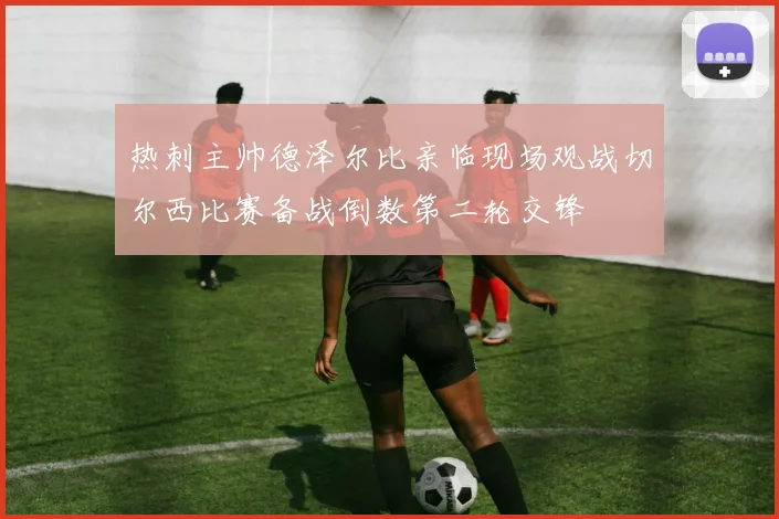 热刺主帅德泽尔比亲临现场观战切尔西比赛备战倒数第二轮交锋