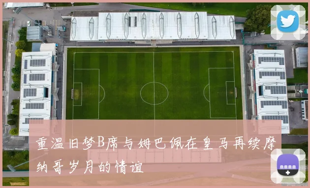 重温旧梦B席与姆巴佩在皇马再续摩纳哥岁月的情谊